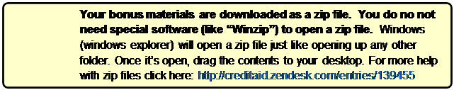 Rounded Rectangle: Your bonus materials are downloaded as a zip file.  You do no not need special software (like “Winzip”) to open a zip file.  Windows (windows explorer) will open a zip file just like opening up any other folder. Once it’s open, drag the contents to your desktop. For more help with zip files click here: http://creditaid.zendesk.com/entries/139455